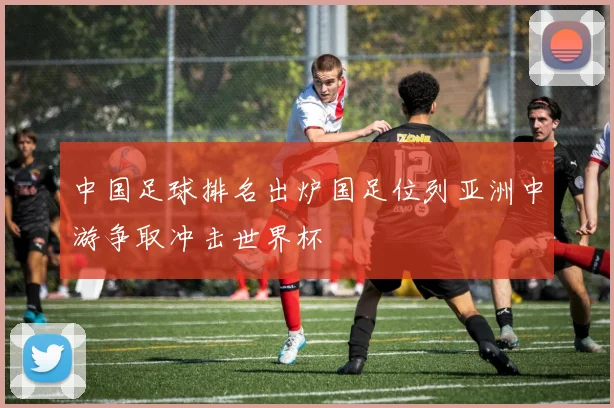 中国足球排名出炉国足位列亚洲中游争取冲击世界杯