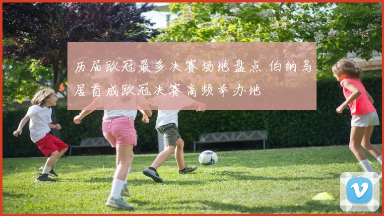 历届欧冠最多决赛场地盘点 伯纳乌居首成欧冠决赛高频举办地