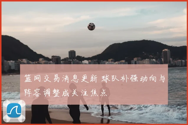 篮网交易消息更新 球队补强动向与阵容调整成关注焦点