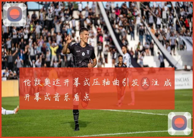 伦敦奥运开幕式压轴曲引发关注 成开幕式音乐看点