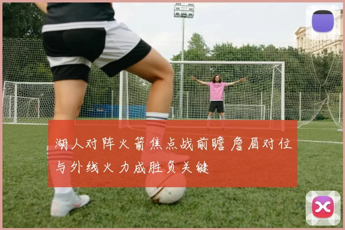 湖人对阵火箭焦点战前瞻 詹眉对位与外线火力成胜负关键