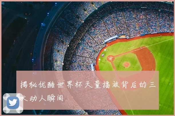 揭秘优酷世界杯天量播放背后的三大动人瞬间