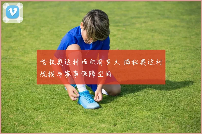 伦敦奥运村面积有多大 揭秘奥运村规模与赛事保障空间