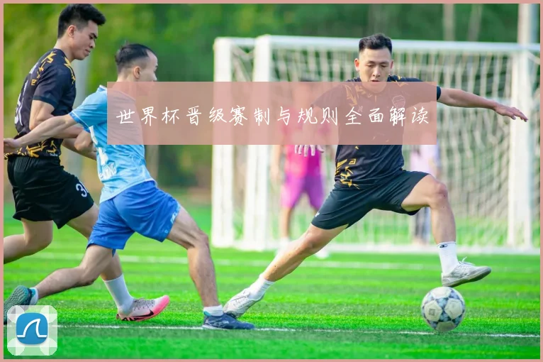 世界杯晋级赛制与规则全面解读