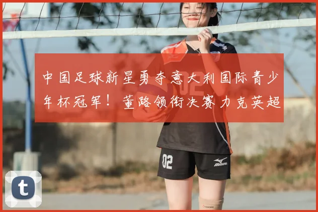 中国足球新星勇夺意大利国际青少年杯冠军!董路领衔决赛力克英超劲旅埃弗顿_亚洲杯_哥本哈根