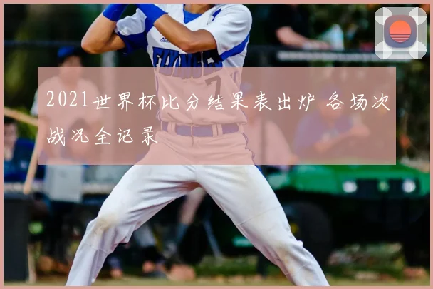 2021世界杯比分结果表出炉 各场次战况全记录