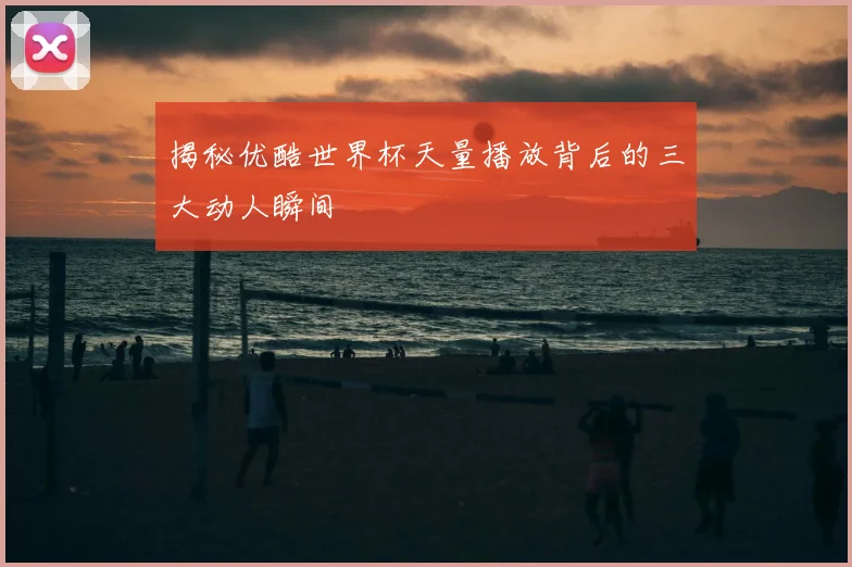 揭秘优酷世界杯天量播放背后的三大动人瞬间