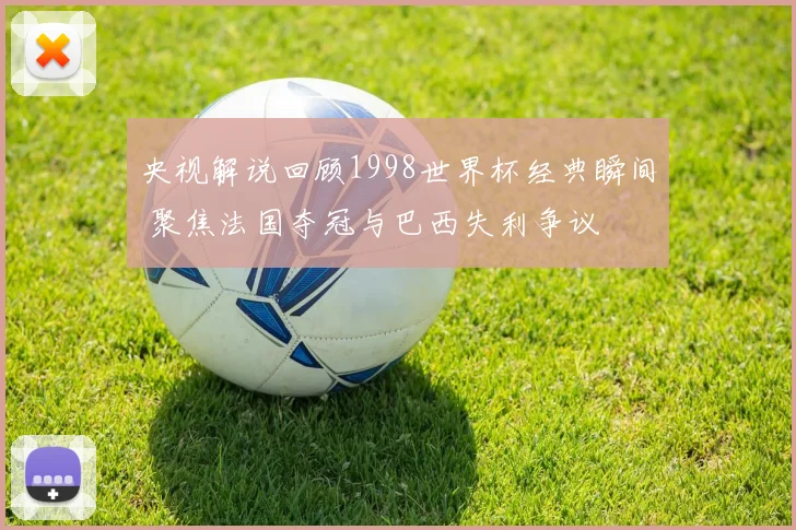 央视解说回顾1998世界杯经典瞬间 聚焦法国夺冠与巴西失利争议