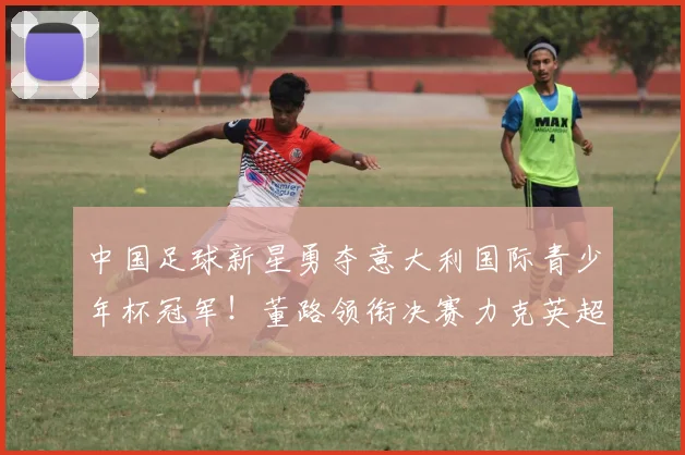中国足球新星勇夺意大利国际青少年杯冠军！董路领衔决赛力克英超劲旅埃弗顿_亚洲杯_哥本哈根
