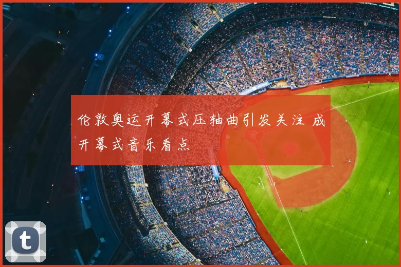 伦敦奥运开幕式压轴曲引发关注 成开幕式音乐看点