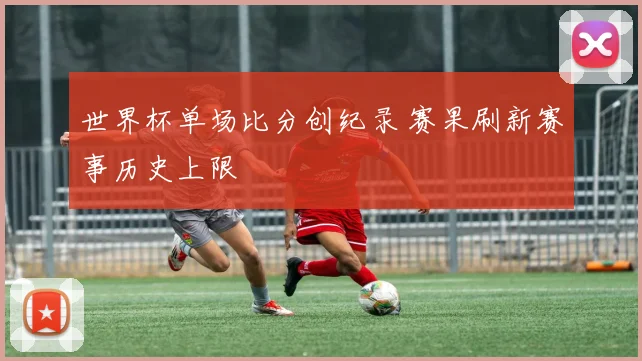 世界杯单场比分创纪录 赛果刷新赛事历史上限