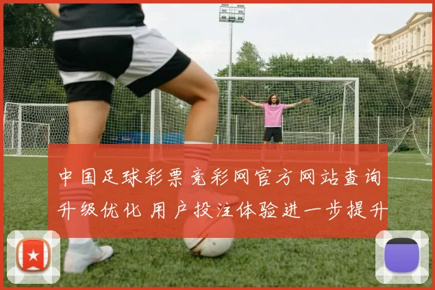 中国足球彩票竞彩网官方网站查询升级优化 用户投注体验进一步提升