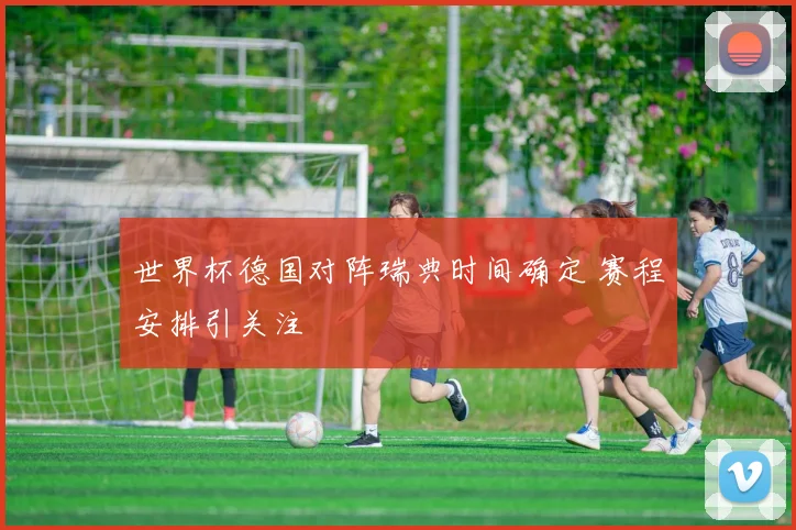 世界杯德国对阵瑞典时间确定 赛程安排引关注