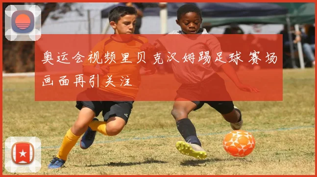 奥运会视频里贝克汉姆踢足球 赛场画面再引关注