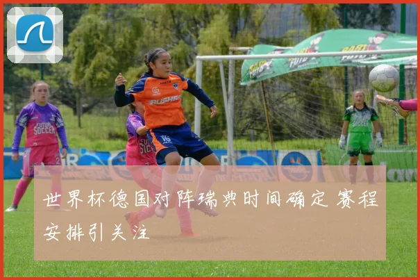 世界杯德国对阵瑞典时间确定 赛程安排引关注