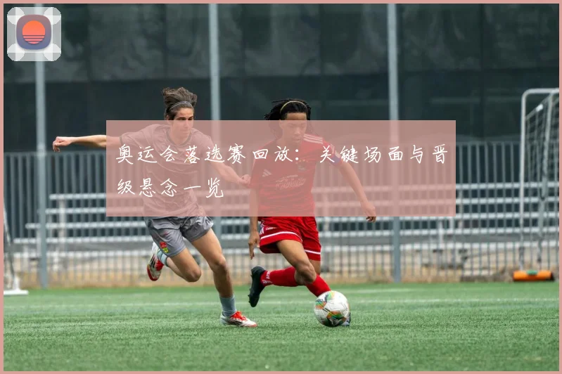 奥运会落选赛回放：关键场面与晋级悬念一览