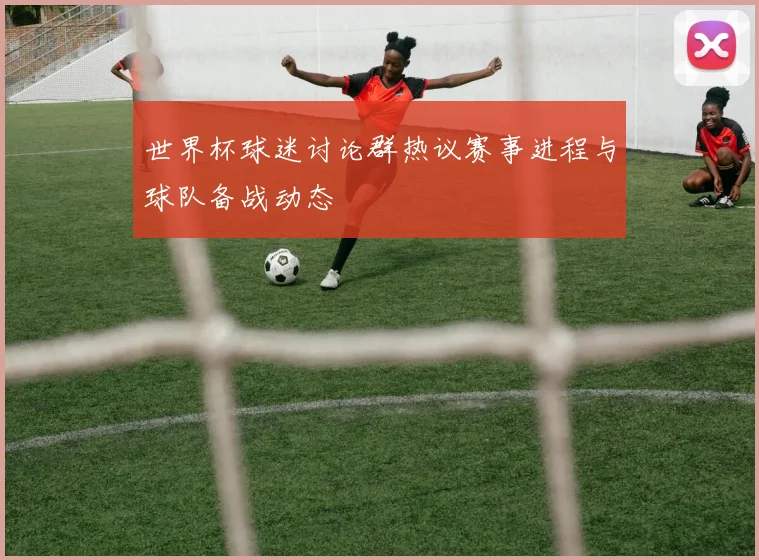 世界杯球迷讨论群热议赛事进程与球队备战动态
