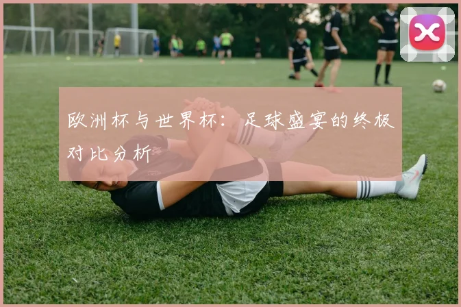 欧洲杯与世界杯:足球盛宴的终极对比分析