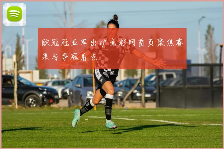 欧冠冠亚军出炉竞彩网首页聚焦赛果与争冠看点