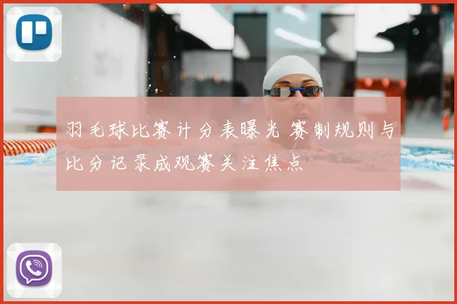 羽毛球比赛计分表曝光 赛制规则与比分记录成观赛关注焦点