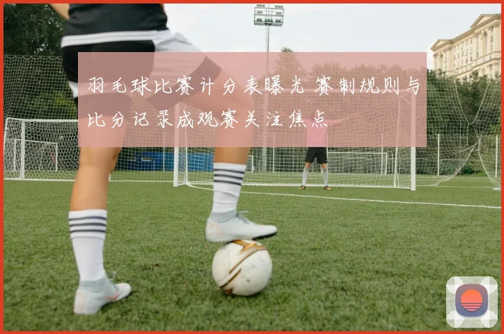 羽毛球比赛计分表曝光 赛制规则与比分记录成观赛关注焦点