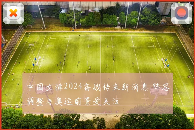 中国女排2024备战传来新消息 阵容调整与奥运前景受关注