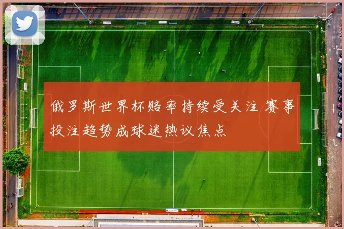 俄罗斯世界杯赔率持续受关注 赛事投注趋势成球迷热议焦点